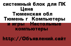 системный блок для ПК › Цена ­ 5 000 - Тюменская обл., Тюмень г. Компьютеры и игры » Настольные компьютеры   